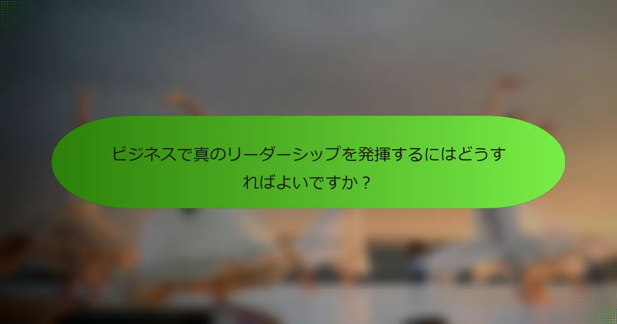 ビジネスで真のリーダーシップを発揮するにはどうすればよいですか？