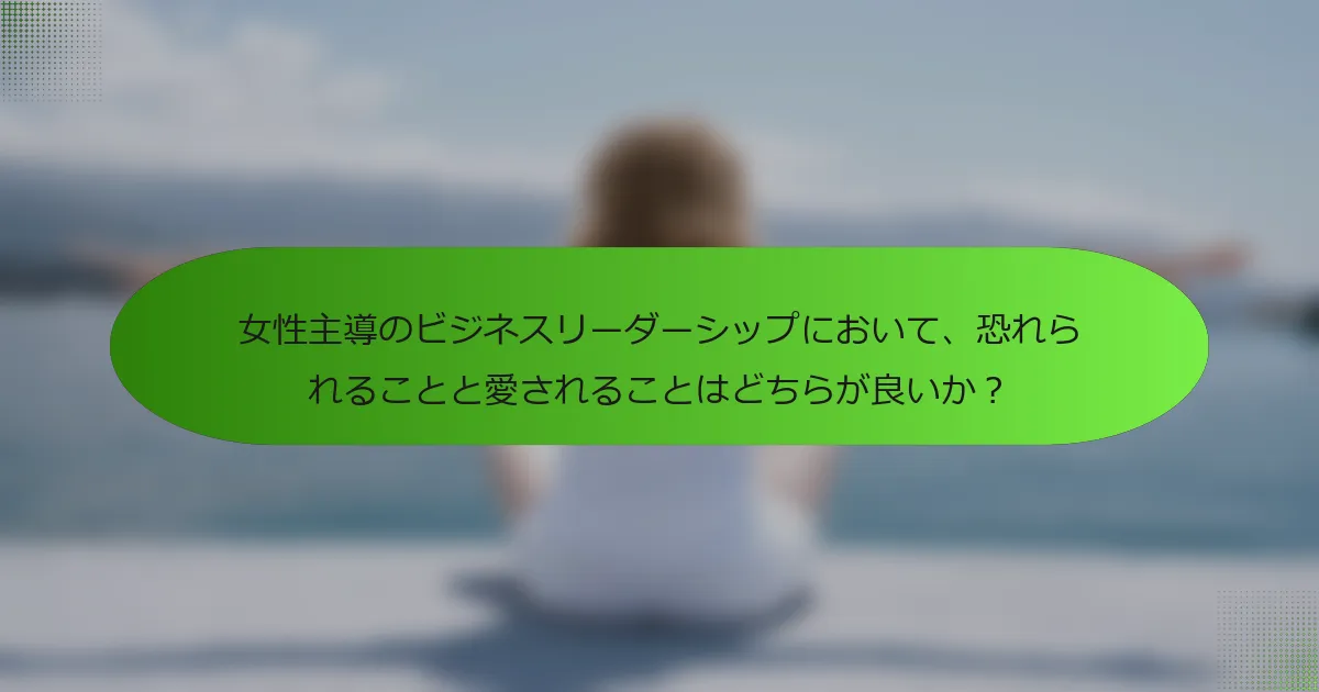 女性主導のビジネスリーダーシップにおいて、恐れられることと愛されることはどちらが良いか？