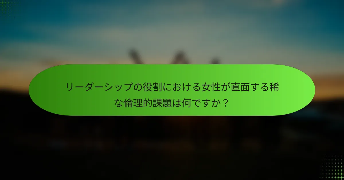 リーダーシップの役割における女性が直面する稀な倫理的課題は何ですか？